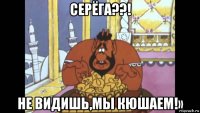 серёга??! не видишь,мы кюшаем!»
