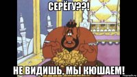 серёгу??! не видишь, мы кюшаем!