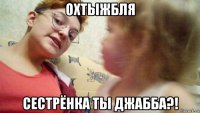 охтыжбля сестрёнка ты джабба?!