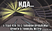 нда... у тебя что-то с головой проблемы! прийти в тоннель метро!