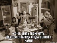  о-о-о!...етить твою мать, kaktusterra! иди сюда, выпей с нами!