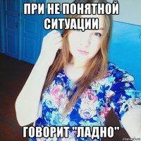 при не понятной ситуации говорит "ладно"