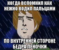 когда вспомнил как нежно водил пальцами по внутренней стороне бедра леночки