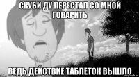 скуби ду перестал со мной говарить ведь действие таблеток вышло