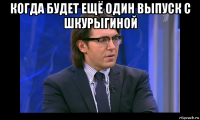 когда будет ещё один выпуск с шкурыгиной 