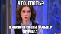 что, глять? я писю не своим пальцем дрочила!