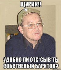 щурик!! удобно ли отс*сыв*ть собственый баритон?