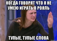 когда говорят что я не умею играть в рояль тупые, тупые слова