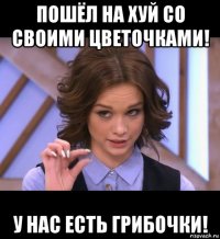 пошёл на хуй со своими цветочками! у нас есть грибочки!