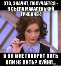 это, значит, получается - я съела маааленький грибочек и он мне говорит пить или не пить? хуйня...
