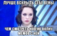 лучше вскрыть себе вены чем смотреть новую волну мемов с ней