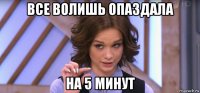 все волишь опаздала на 5 минут