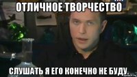 отличное творчество слушать я его конечно не буду.