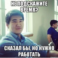 не подскажите время? сказал бы, но нужно работать