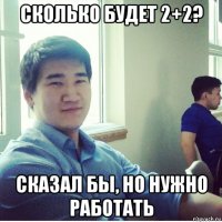 сколько будет 2+2? сказал бы, но нужно работать