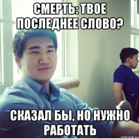 смерть: твое последнее слово? сказал бы, но нужно работать