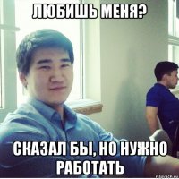 любишь меня? сказал бы, но нужно работать
