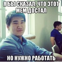 я бы сказал, что этот мем достал но нужно работать
