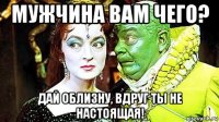 мужчина вам чего? дай облизну, вдруг ты не настоящая!