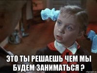  это ты решаешь чем мы будем заниматься ?