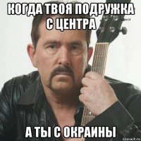 когда твоя подружка с центра а ты с окраины