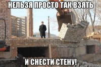 нельзя просто так взять и снести стену!