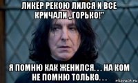 ликёр рекою лился и все кричали ,,горько!'' я помню как женился. . . на ком не помню только. . .