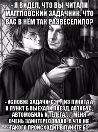 - я видел, что вы читали маггловский задачник. что вас в нём так развеселило? - условие задачи, сэр. ,,из пункта а в пункт б выехали поезд, автобус, автомобиль и телега. . .'' меня очень заинтересовало, а что же такого происходит в пункте б?