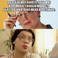 долго не мог понять, кого мне напоминает новый министр образования, пока меня не осенило: 