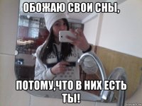 обожаю свои сны, потому,что в них есть ты!