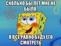 сколько бы лет мне не было, я все равно буду его смотреть
