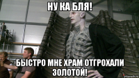 ну ка бля! быстро мне храм отгрохали золотой!