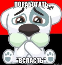 поработать "всласть"