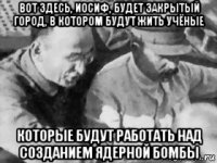 вот здесь, иосиф, будет закрытый город, в котором будут жить учёные которые будут работать над созданием ядерной бомбы