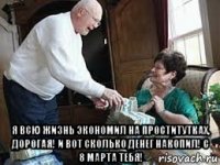  я всю жизнь экономил на проститутках, дорогая! и вот сколько денег накопил! с 8 марта тебя!