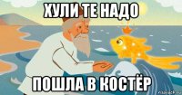 хули те надо пошла в костёр