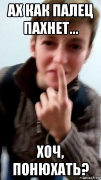 ах как палец пахнет... хоч, понюхать?