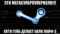 это мегасуперпупервелв!!! хотя гейб делает халв лайф 3