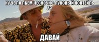 ну че по пьем чесночно-луковый коктейль а? давай