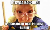 откуда вафли?! o gramada de bani primesti, rusine!