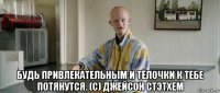  будь привлекательным и тёлочки к тебе потянутся. (с) джейсон стэтхем