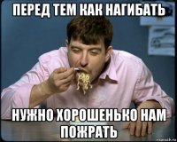 перед тем как нагибать нужно хорошенько нам пожрать