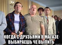  когда с друзьями в магазе выбираешь че выпить