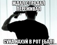 ждал страдал переживал сука нахуй в рот ебал!