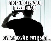 любил,страдал, переживал... сука нахуй в рот ебал!