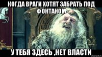когда враги хотят забрать под фонтаном у тебя здесь ,нет власти