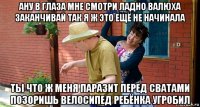 ану в глаза мне смотри ладно валюха заканчивай так я ж это ещё не начинала ты что ж меня паразит перед сватами позоришь велосипед ребёнка угробил