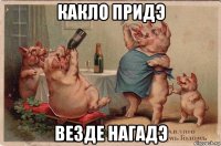 какло придэ везде нагадэ