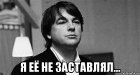  я её не заставлял...
