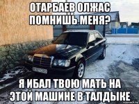 отарбаев олжас помнишь меня? я ибал твою мать на этой машине в талдыке